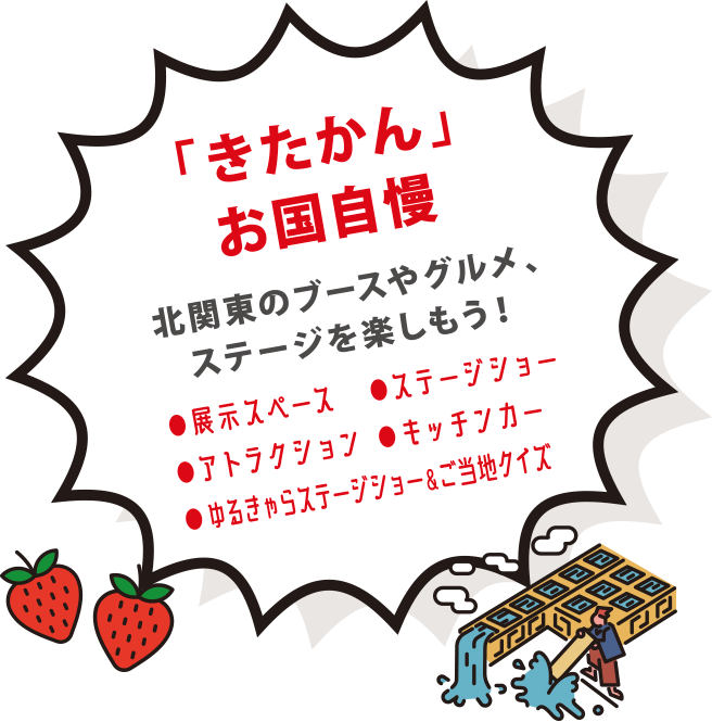 「きたかん」お国自慢 北関東のブースやグルメ、ステージを楽しもう！●展示スペース	●ステージショー	●アトラクション	●キッチンカー	●ゆるきゃらステージショー＆ご当地クイズ