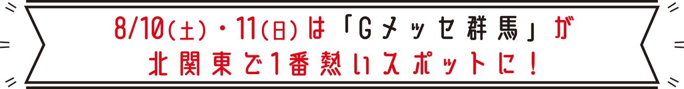 8/10（土）・11（日）は「Gメッセ群馬」が北関東で1番熱いスポットに！